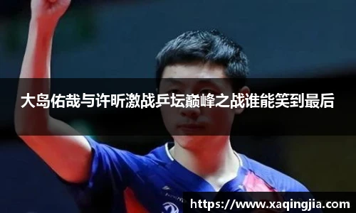 大岛佑哉与许昕激战乒坛巅峰之战谁能笑到最后